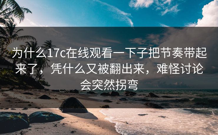 为什么17c在线观看一下子把节奏带起来了,凭什么又被翻出来,难怪讨论会突然拐弯 为什么17c在线观看一下子把节奏带起来了,凭什么又被翻出来,难怪讨论会突然拐弯