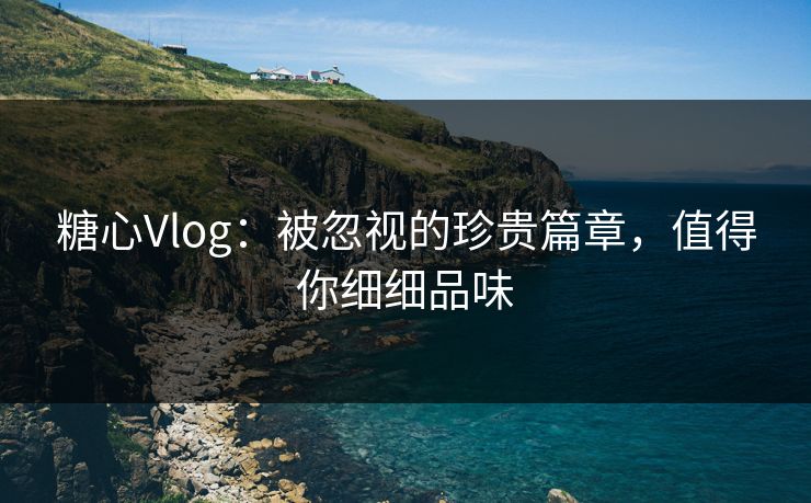 糖心Vlog：被忽视的珍贵篇章，值得你细细品味