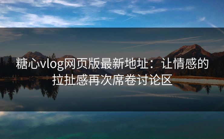 糖心vlog网页版最新地址：让情感的拉扯感再次席卷讨论区