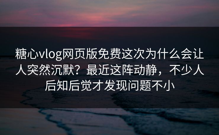 糖心vlog网页版免费这次为什么会让人突然沉默？最近这阵动静，不少人后知后觉才发现问题不小