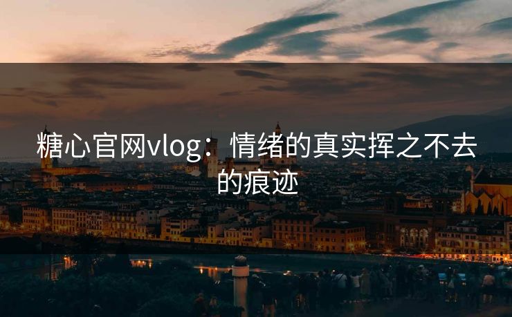 糖心官网vlog：情绪的真实挥之不去的痕迹