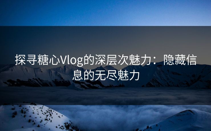 探寻糖心Vlog的深层次魅力：隐藏信息的无尽魅力