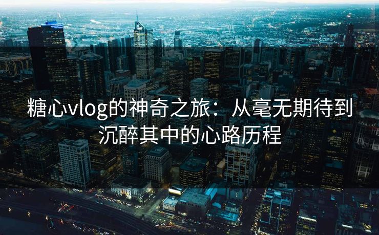 糖心vlog的神奇之旅：从毫无期待到沉醉其中的心路历程