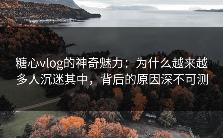 糖心vlog的神奇魅力：为什么越来越多人沉迷其中，背后的原因深不可测