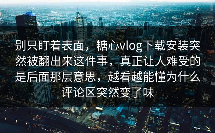 别只盯着表面，糖心vlog下载安装突然被翻出来这件事，真正让人难受的是后面那层意思，越看越能懂为什么评论区突然变了味