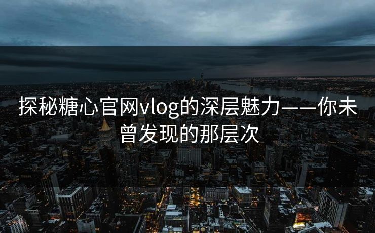 探秘糖心官网vlog的深层魅力——你未曾发现的那层次