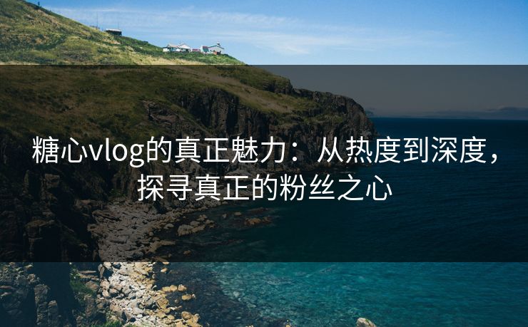 糖心vlog的真正魅力：从热度到深度，探寻真正的粉丝之心