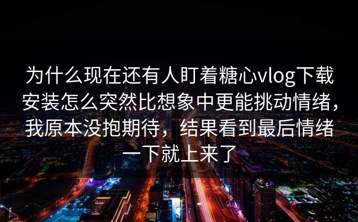 为什么现在还有人盯着糖心vlog下载安装怎么突然比想象中更能挑动情绪，我原本没抱期待，结果看到最后情绪一下就上来了