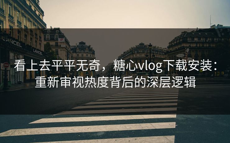 看上去平平无奇，糖心vlog下载安装：重新审视热度背后的深层逻辑