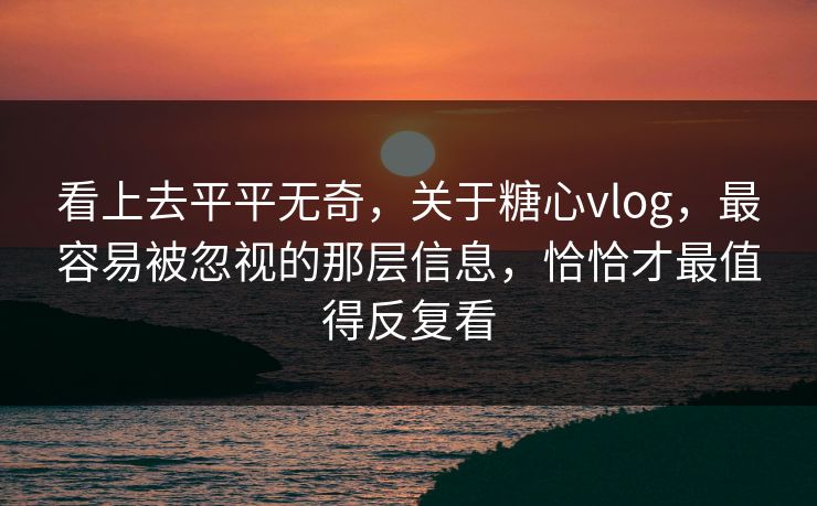 看上去平平无奇，关于糖心vlog，最容易被忽视的那层信息，恰恰才最值得反复看