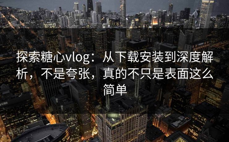 探索糖心vlog：从下载安装到深度解析，不是夸张，真的不只是表面这么简单