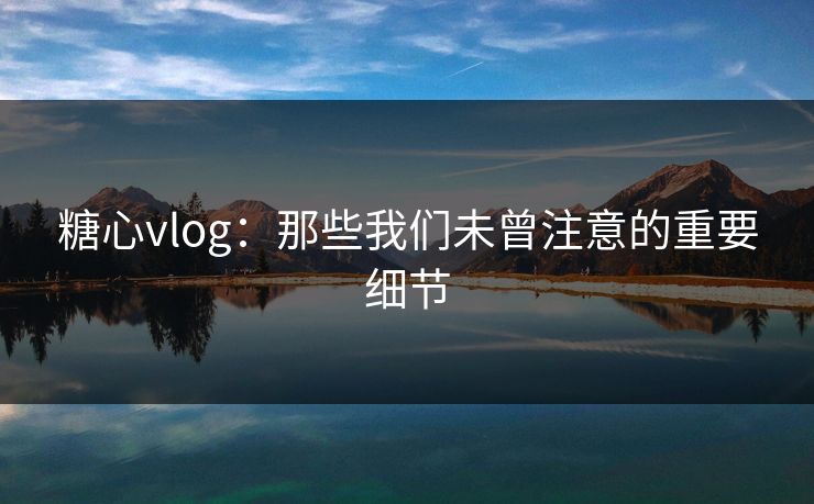 糖心vlog:那些我们未曾注意的重要细节 糖心vlog:那些我们未曾注意的重要细节