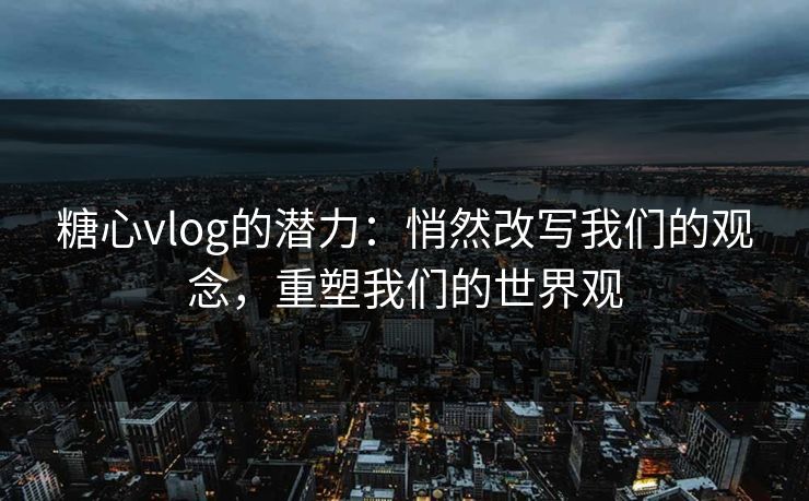 糖心vlog的潜力：悄然改写我们的观念，重塑我们的世界观