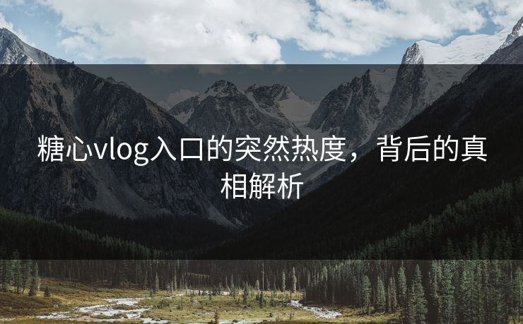 糖心vlog入口的突然热度，背后的真相解析