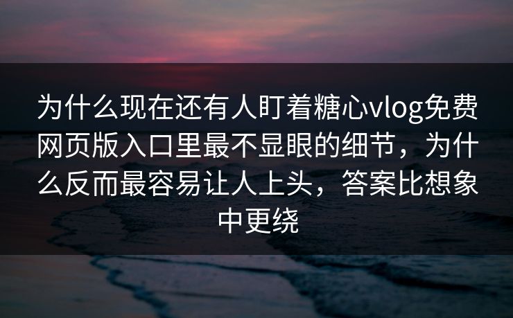 为什么现在还有人盯着糖心vlog免费网页版入口里最不显眼的细节，为什么反而最容易让人上头，答案比想象中更绕