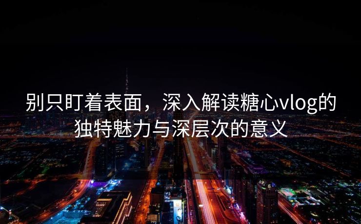 别只盯着表面，深入解读糖心vlog的独特魅力与深层次的意义