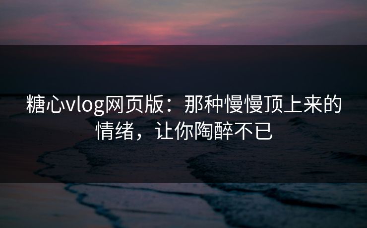 糖心vlog网页版：那种慢慢顶上来的情绪，让你陶醉不已
