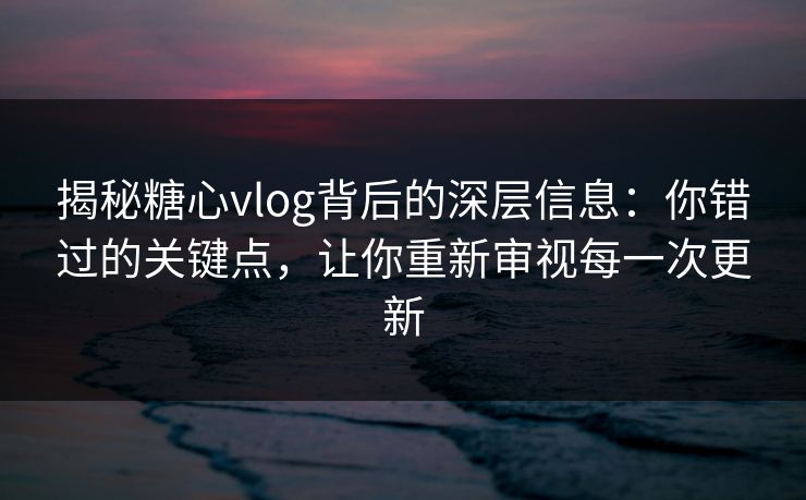 揭秘糖心vlog背后的深层信息：你错过的关键点，让你重新审视每一次更新