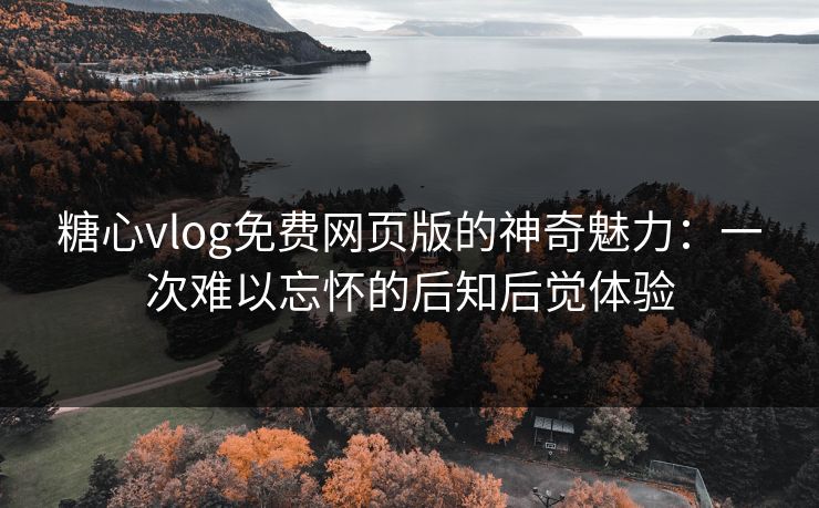 糖心vlog免费网页版的神奇魅力：一次难以忘怀的后知后觉体验