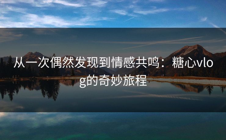 从一次偶然发现到情感共鸣：糖心vlog的奇妙旅程