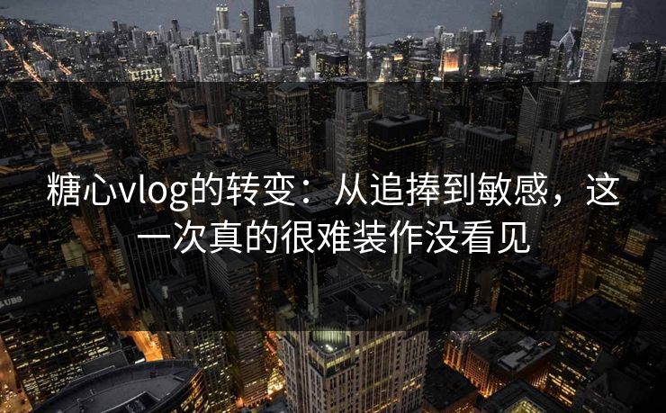 糖心vlog的转变：从追捧到敏感，这一次真的很难装作没看见