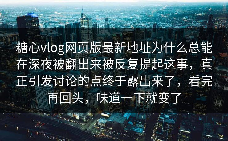 糖心vlog网页版最新地址为什么总能在深夜被翻出来被反复提起这事，真正引发讨论的点终于露出来了，看完再回头，味道一下就变了