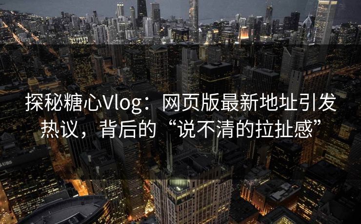探秘糖心Vlog：网页版最新地址引发热议，背后的“说不清的拉扯感”