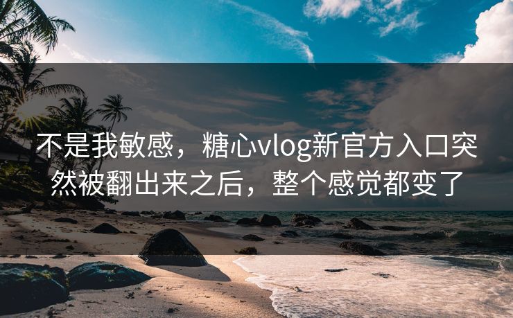 不是我敏感，糖心vlog新官方入口突然被翻出来之后，整个感觉都变了