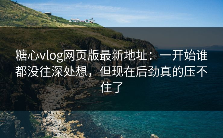 糖心vlog网页版最新地址：一开始谁都没往深处想，但现在后劲真的压不住了