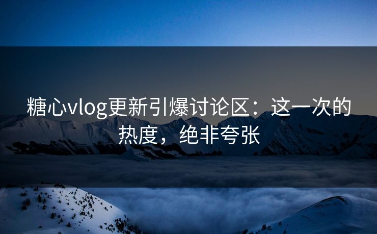 糖心vlog更新引爆讨论区：这一次的热度，绝非夸张
