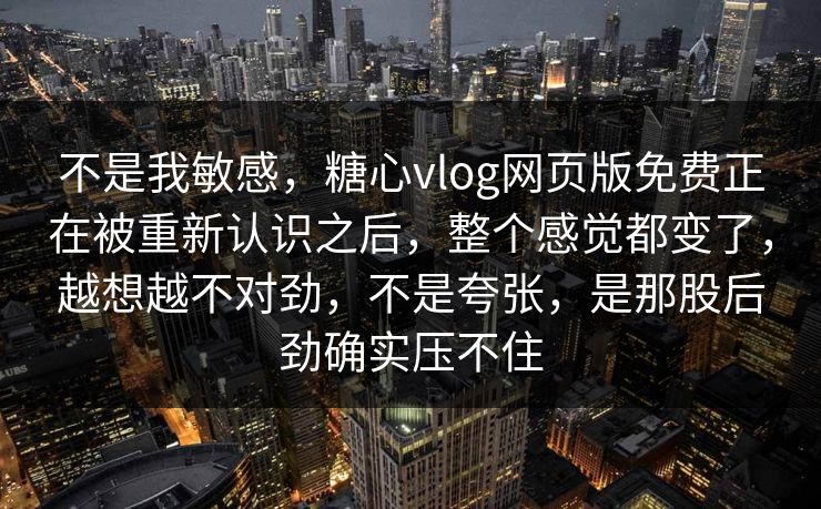 不是我敏感，糖心vlog网页版免费正在被重新认识之后，整个感觉都变了，越想越不对劲，不是夸张，是那股后劲确实压不住