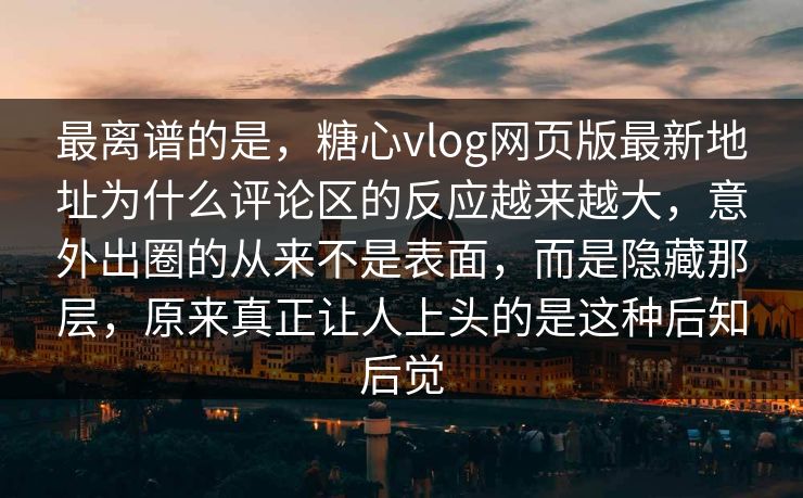 最离谱的是，糖心vlog网页版最新地址为什么评论区的反应越来越大，意外出圈的从来不是表面，而是隐藏那层，原来真正让人上头的是这种后知后觉