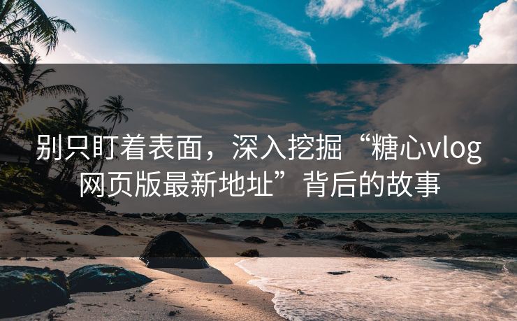 别只盯着表面，深入挖掘“糖心vlog网页版最新地址”背后的故事