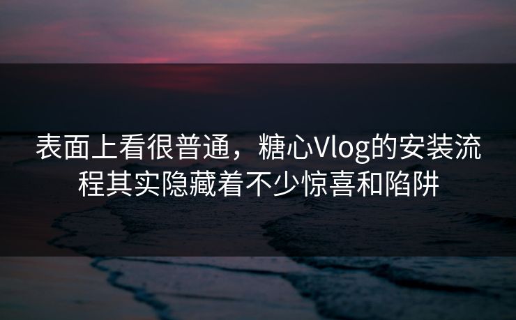 表面上看很普通，糖心Vlog的安装流程其实隐藏着不少惊喜和陷阱