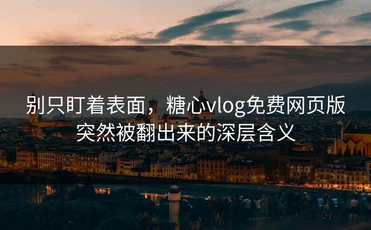 别只盯着表面，糖心vlog免费网页版突然被翻出来的深层含义