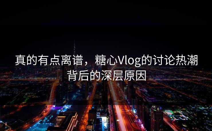 真的有点离谱，糖心Vlog的讨论热潮背后的深层原因