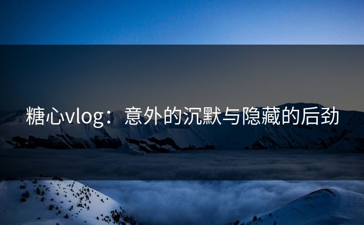 糖心vlog：意外的沉默与隐藏的后劲