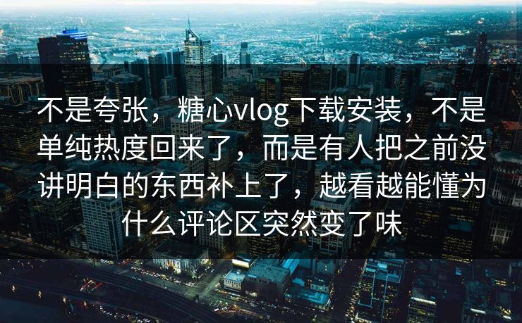 不是夸张，糖心vlog下载安装，不是单纯热度回来了，而是有人把之前没讲明白的东西补上了，越看越能懂为什么评论区突然变了味
