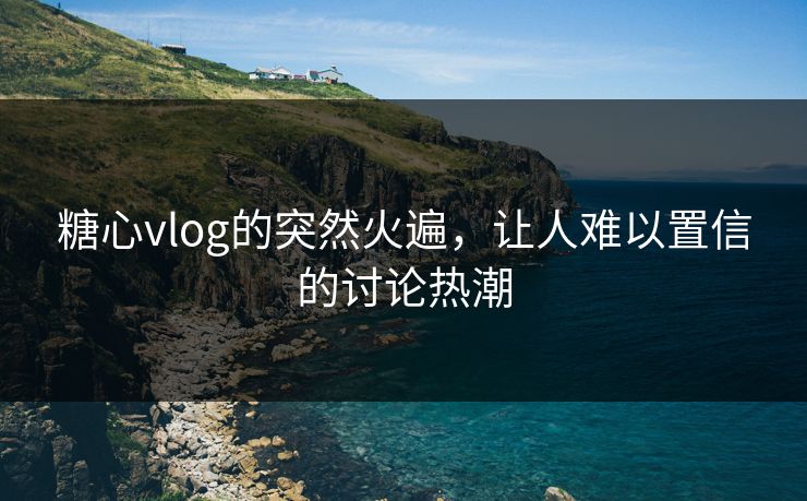 糖心vlog的突然火遍，让人难以置信的讨论热潮
