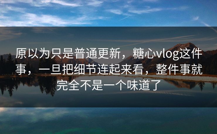 原以为只是普通更新，糖心vlog这件事，一旦把细节连起来看，整件事就完全不是一个味道了
