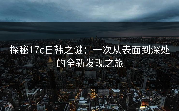 探秘17c日韩之谜:一次从表面到深处的全新发现之旅 探秘17c日韩之谜:一次从表面到深处的全新发现之旅