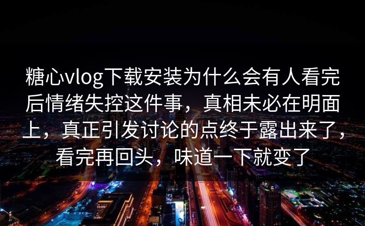 糖心vlog下载安装为什么会有人看完后情绪失控这件事，真相未必在明面上，真正引发讨论的点终于露出来了，看完再回头，味道一下就变了