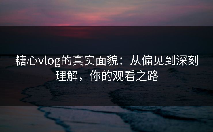 糖心vlog的真实面貌：从偏见到深刻理解，你的观看之路