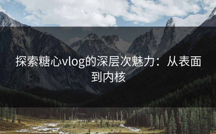 探索糖心vlog的深层次魅力:从表面到内核 探索糖心vlog的深层次魅力:从表面到内核