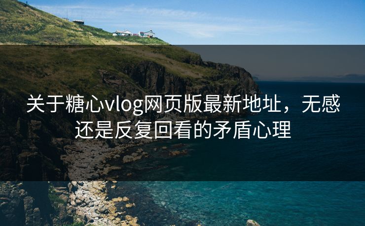 关于糖心vlog网页版最新地址,无感还是反复回看的矛盾心理 关于糖心vlog网页版最新地址,无感还是反复回看的矛盾心理