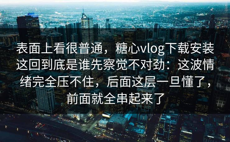 表面上看很普通,糖心vlog下载安装这回到底是谁先察觉不对劲:这波情绪完全压不住,后面这层一旦懂了,前面就全串起来了 表面上看很普通,糖心vlog下载安装这回到底是谁先察觉不对劲:这波情绪完全压不住,后面这层一旦懂了,前面就全串起来了