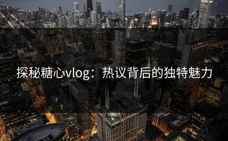 探秘糖心vlog:热议背后的独特魅力 探秘糖心vlog:热议背后的独特魅力