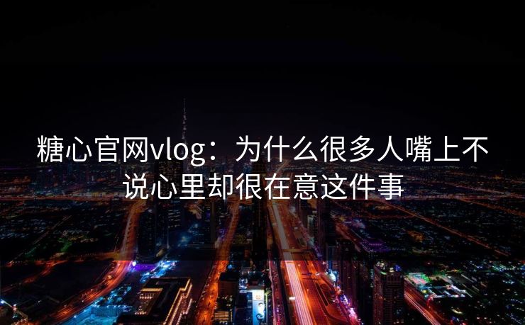 糖心官网vlog：为什么很多人嘴上不说心里却很在意这件事