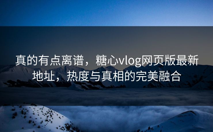 真的有点离谱,糖心vlog网页版最新地址,热度与真相的完美融合 真的有点离谱,糖心vlog网页版最新地址,热度与真相的完美融合