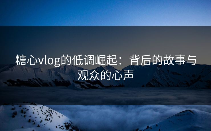 糖心vlog的低调崛起:背后的故事与观众的心声 糖心vlog的低调崛起:背后的故事与观众的心声